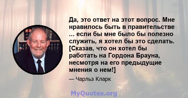 Да, это ответ на этот вопрос. Мне нравилось быть в правительстве ... если бы мне было бы полезно служить, я хотел бы это сделать. [Сказав, что он хотел бы работать на Гордона Брауна, несмотря на его предыдущие мнения о