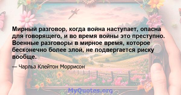 Мирный разговор, когда война наступает, опасна для говорящего, и во время войны это преступно. Военные разговоры в мирное время, которое бесконечно более злой, не подвергается риску вообще.