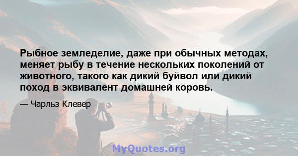 Рыбное земледелие, даже при обычных методах, меняет рыбу в течение нескольких поколений от животного, такого как дикий буйвол или дикий поход в эквивалент домашней коровь.