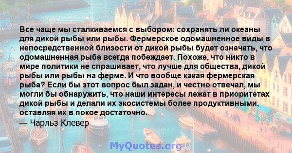 Все чаще мы сталкиваемся с выбором: сохранять ли океаны для дикой рыбы или рыбы. Фермерское одомашненное виды в непосредственной близости от дикой рыбы будет означать, что одомашненная рыба всегда побеждает. Похоже, что 