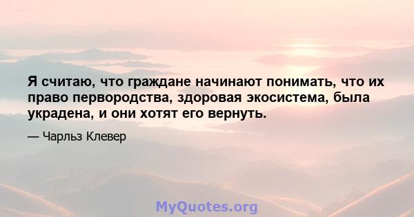 Я считаю, что граждане начинают понимать, что их право первородства, здоровая экосистема, была украдена, и они хотят его вернуть.