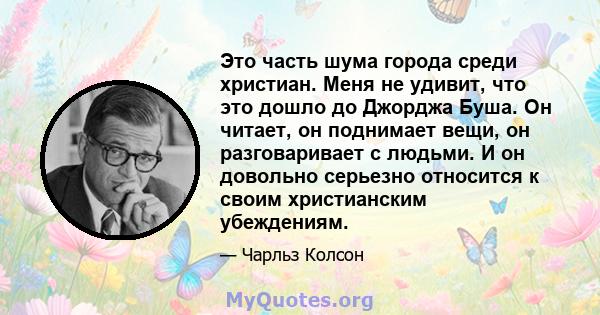 Это часть шума города среди христиан. Меня не удивит, что это дошло до Джорджа Буша. Он читает, он поднимает вещи, он разговаривает с людьми. И он довольно серьезно относится к своим христианским убеждениям.