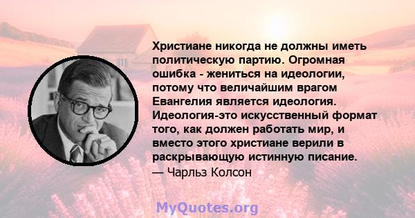 Христиане никогда не должны иметь политическую партию. Огромная ошибка - жениться на идеологии, потому что величайшим врагом Евангелия является идеология. Идеология-это искусственный формат того, как должен работать