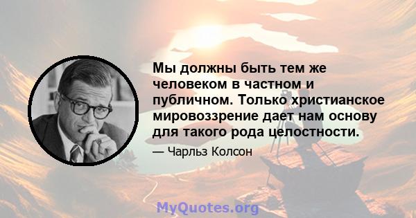 Мы должны быть тем же человеком в частном и публичном. Только христианское мировоззрение дает нам основу для такого рода целостности.