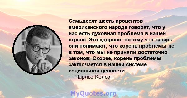 Семьдесят шесть процентов американского народа говорят, что у нас есть духовная проблема в нашей стране. Это здорово, потому что теперь они понимают, что корень проблемы не в том, что мы не приняли достаточно законов;