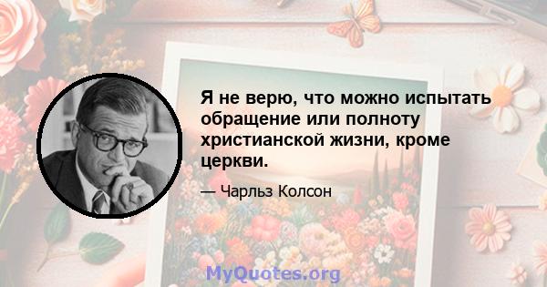 Я не верю, что можно испытать обращение или полноту христианской жизни, кроме церкви.