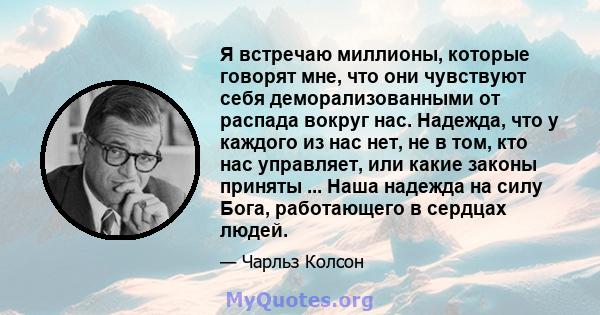 Я встречаю миллионы, которые говорят мне, что они чувствуют себя деморализованными от распада вокруг нас. Надежда, что у каждого из нас нет, не в том, кто нас управляет, или какие законы приняты ... Наша надежда на силу 