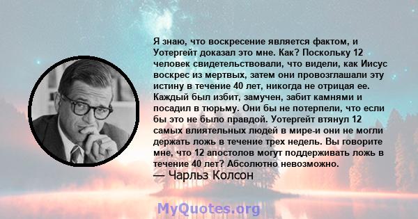 Я знаю, что воскресение является фактом, и Уотергейт доказал это мне. Как? Поскольку 12 человек свидетельствовали, что видели, как Иисус воскрес из мертвых, затем они провозглашали эту истину в течение 40 лет, никогда