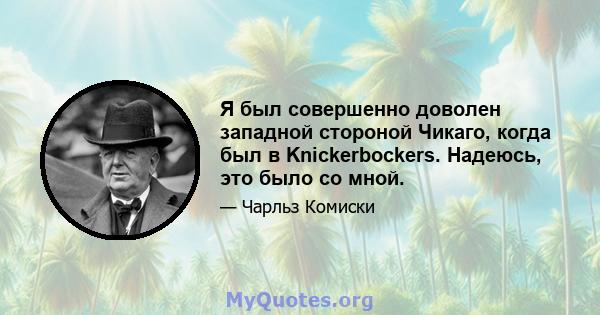 Я был совершенно доволен западной стороной Чикаго, когда был в Knickerbockers. Надеюсь, это было со мной.