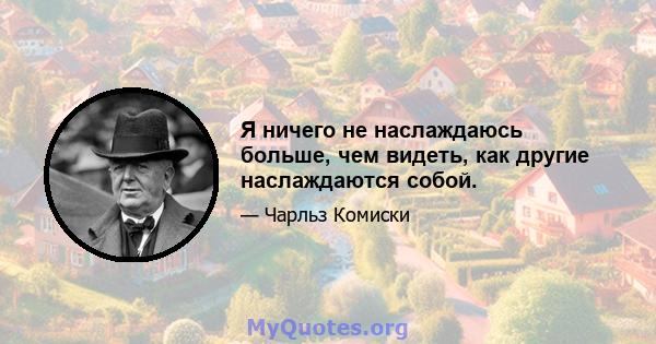 Я ничего не наслаждаюсь больше, чем видеть, как другие наслаждаются собой.