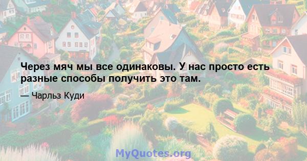 Через мяч мы все одинаковы. У нас просто есть разные способы получить это там.