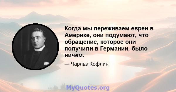 Когда мы переживаем евреи в Америке, они подумают, что обращение, которое они получили в Германии, было ничем.