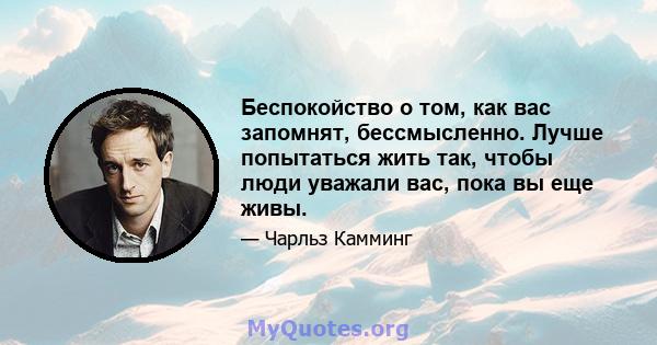 Беспокойство о том, как вас запомнят, бессмысленно. Лучше попытаться жить так, чтобы люди уважали вас, пока вы еще живы.