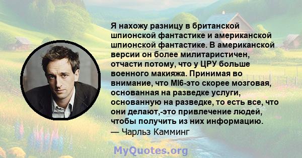 Я нахожу разницу в британской шпионской фантастике и американской шпионской фантастике. В американской версии он более милитаристичен, отчасти потому, что у ЦРУ больше военного макияжа. Принимая во внимание, что MI6-это 