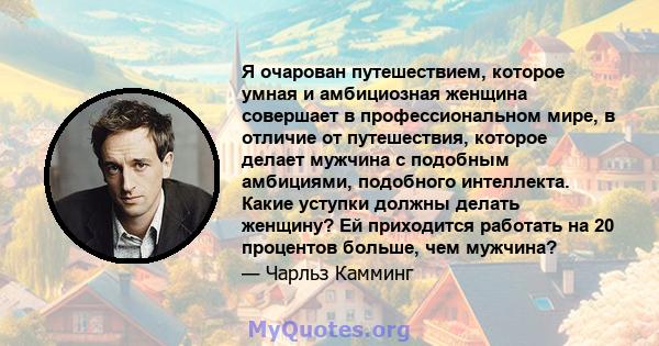 Я очарован путешествием, которое умная и амбициозная женщина совершает в профессиональном мире, в отличие от путешествия, которое делает мужчина с подобным амбициями, подобного интеллекта. Какие уступки должны делать