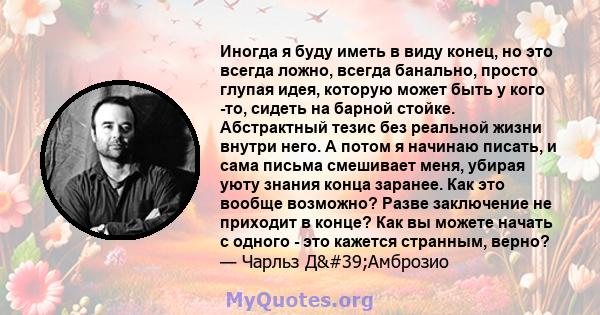 Иногда я буду иметь в виду конец, но это всегда ложно, всегда банально, просто глупая идея, которую может быть у кого -то, сидеть на барной стойке. Абстрактный тезис без реальной жизни внутри него. А потом я начинаю