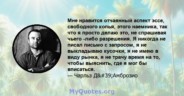 Мне нравится отчаянный аспект эссе, свободного копья, этого наемника, так что я просто делаю это, не спрашивая чьего -либо разрешения. Я никогда не писал письмо с запросом, я не выкладываю кусочки, я не имею в виду