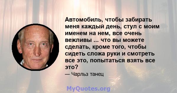 Автомобиль, чтобы забирать меня каждый день, стул с моим именем на нем, все очень вежливы ... что вы можете сделать, кроме того, чтобы сидеть сложа руки и смотреть все это, попытаться взять все это?