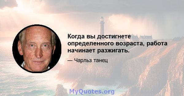 Когда вы достигнете определенного возраста, работа начинает разжигать.