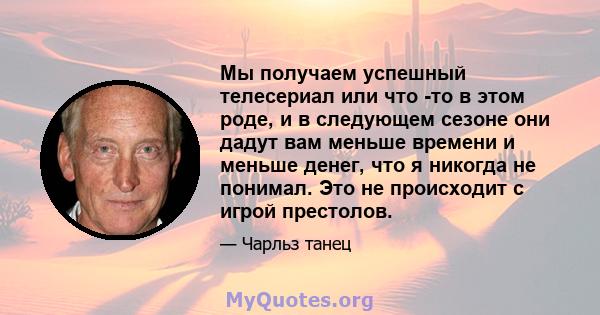 Мы получаем успешный телесериал или что -то в этом роде, и в следующем сезоне они дадут вам меньше времени и меньше денег, что я никогда не понимал. Это не происходит с игрой престолов.