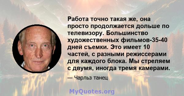 Работа точно такая же, она просто продолжается дольше по телевизору. Большинство художественных фильмов-35-40 дней съемки. Это имеет 10 частей, с разными режиссерами для каждого блока. Мы стреляем с двумя, иногда тремя