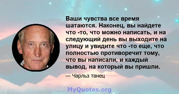 Ваши чувства все время шатаются. Наконец, вы найдете что -то, что можно написать, и на следующий день вы выходите на улицу и увидите что -то еще, что полностью противоречит тому, что вы написали, и каждый вывод, на