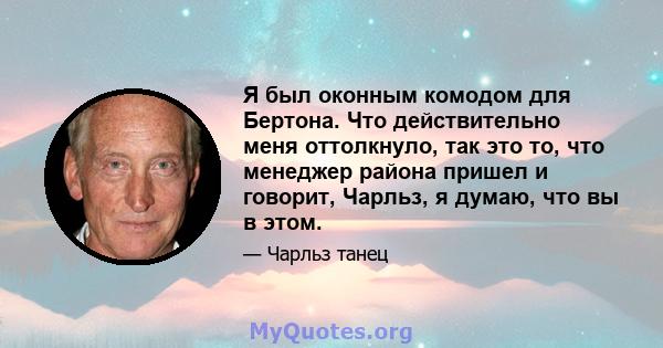 Я был оконным комодом для Бертона. Что действительно меня оттолкнуло, так это то, что менеджер района пришел и говорит, Чарльз, я думаю, что вы в этом.