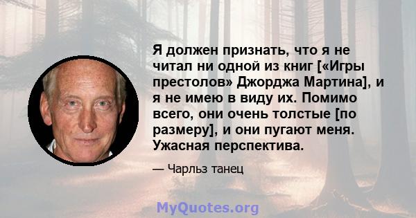 Я должен признать, что я не читал ни одной из книг [«Игры престолов» Джорджа Мартина], и я не имею в виду их. Помимо всего, они очень толстые [по размеру], и они пугают меня. Ужасная перспектива.