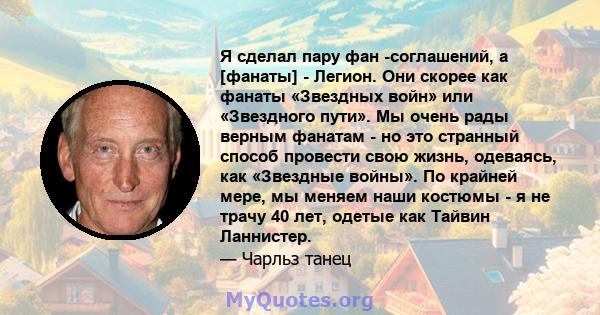 Я сделал пару фан -соглашений, а [фанаты] - Легион. Они скорее как фанаты «Звездных войн» или «Звездного пути». Мы очень рады верным фанатам - но это странный способ провести свою жизнь, одеваясь, как «Звездные войны».