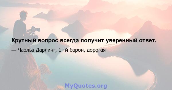 Крутный вопрос всегда получит уверенный ответ.