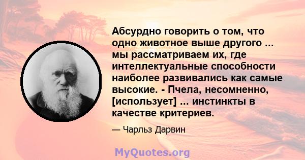 Абсурдно говорить о том, что одно животное выше другого ... мы рассматриваем их, где интеллектуальные способности наиболее развивались как самые высокие. - Пчела, несомненно, [использует] ... инстинкты в качестве