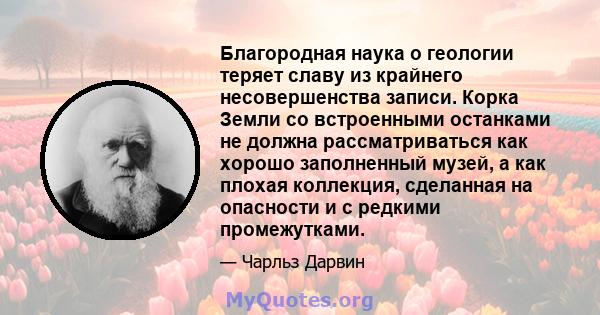 Благородная наука о геологии теряет славу из крайнего несовершенства записи. Корка Земли со встроенными останками не должна рассматриваться как хорошо заполненный музей, а как плохая коллекция, сделанная на опасности и