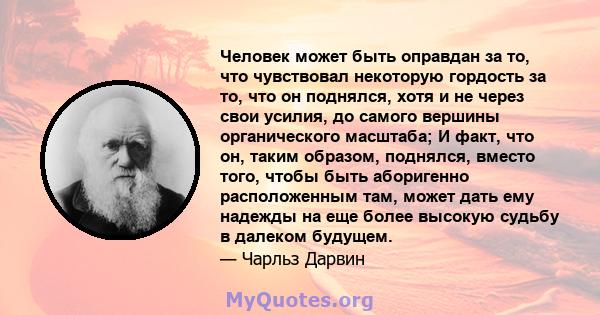 Человек может быть оправдан за то, что чувствовал некоторую гордость за то, что он поднялся, хотя и не через свои усилия, до самого вершины органического масштаба; И факт, что он, таким образом, поднялся, вместо того,