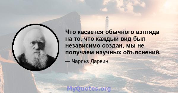 Что касается обычного взгляда на то, что каждый вид был независимо создан, мы не получаем научных объяснений.