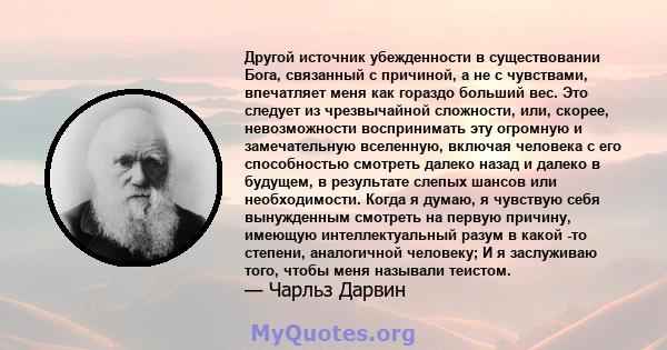 Другой источник убежденности в существовании Бога, связанный с причиной, а не с чувствами, впечатляет меня как гораздо больший вес. Это следует из чрезвычайной сложности, или, скорее, невозможности воспринимать эту