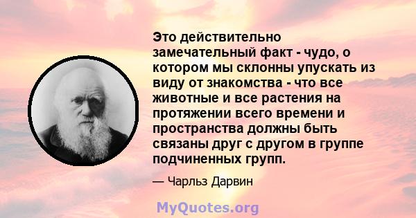 Это действительно замечательный факт - чудо, о котором мы склонны упускать из виду от знакомства - что все животные и все растения на протяжении всего времени и пространства должны быть связаны друг с другом в группе