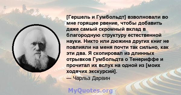 [Гершель и Гумбольдт] взволновали во мне горящее рвение, чтобы добавить даже самый скромный вклад в благородную структуру естественной науки. Никто или дюжина других книг не повлияли на меня почти так сильно, как эти