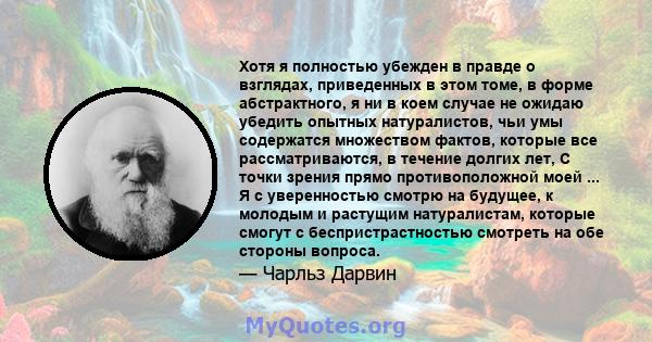 Хотя я полностью убежден в правде о взглядах, приведенных в этом томе, в форме абстрактного, я ни в коем случае не ожидаю убедить опытных натуралистов, чьи умы содержатся множеством фактов, которые все рассматриваются,