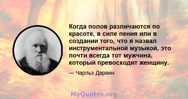 Когда полов различаются по красоте, в силе пения или в создании того, что я назвал инструментальной музыкой, это почти всегда тот мужчина, который превосходит женщину.