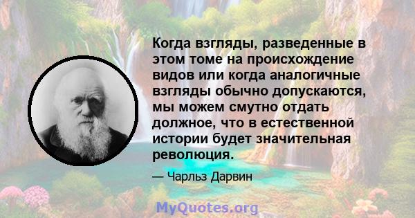 Когда взгляды, разведенные в этом томе на происхождение видов или когда аналогичные взгляды обычно допускаются, мы можем смутно отдать должное, что в естественной истории будет значительная революция.