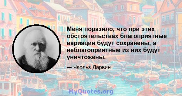 Меня поразило, что при этих обстоятельствах благоприятные вариации будут сохранены, а неблагоприятные из них будут уничтожены.