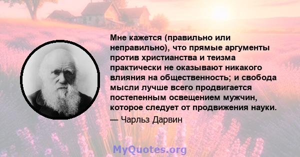 Мне кажется (правильно или неправильно), что прямые аргументы против христианства и теизма практически не оказывают никакого влияния на общественность; и свобода мысли лучше всего продвигается постепенным освещением