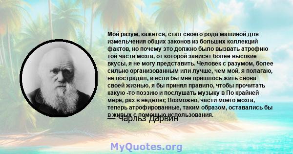 Мой разум, кажется, стал своего рода машиной для измельчения общих законов из больших коллекций фактов, но почему это должно было вызвать атрофию той части мозга, от которой зависят более высокие вкусы, я не могу