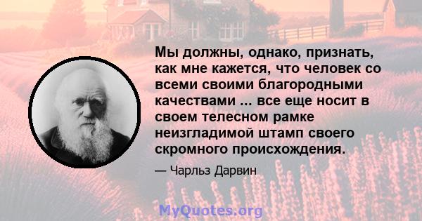 Мы должны, однако, признать, как мне кажется, что человек со всеми своими благородными качествами ... все еще носит в своем телесном рамке неизгладимой штамп своего скромного происхождения.