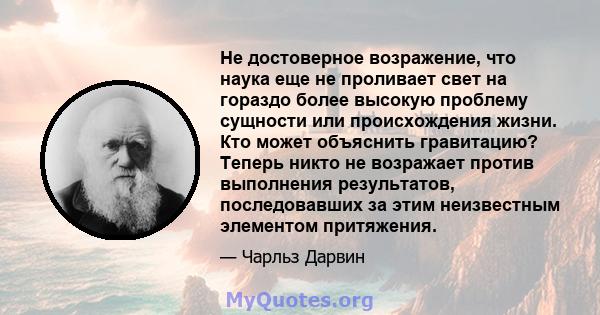 Не достоверное возражение, что наука еще не проливает свет на гораздо более высокую проблему сущности или происхождения жизни. Кто может объяснить гравитацию? Теперь никто не возражает против выполнения результатов,