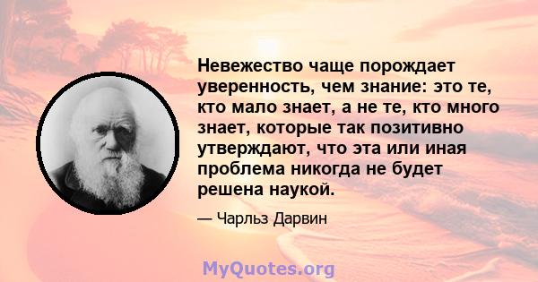 Невежество чаще порождает уверенность, чем знание: это те, кто мало знает, а не те, кто много знает, которые так позитивно утверждают, что эта или иная проблема никогда не будет решена наукой.