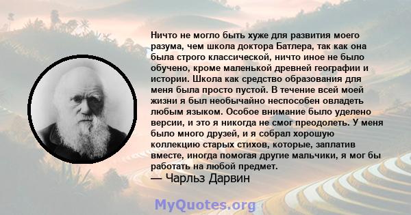 Ничто не могло быть хуже для развития моего разума, чем школа доктора Батлера, так как она была строго классической, ничто иное не было обучено, кроме маленькой древней географии и истории. Школа как средство