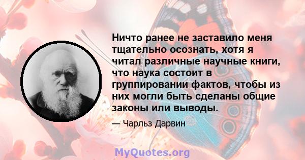 Ничто ранее не заставило меня тщательно осознать, хотя я читал различные научные книги, что наука состоит в группировании фактов, чтобы из них могли быть сделаны общие законы или выводы.