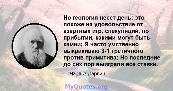 Но геология несет день: это похоже на удовольствие от азартных игр, спекуляций, по прибытии, какими могут быть камни; Я часто умственно выкрикиваю 3-1 третичного против примитива; Но последние до сих пор выиграли все