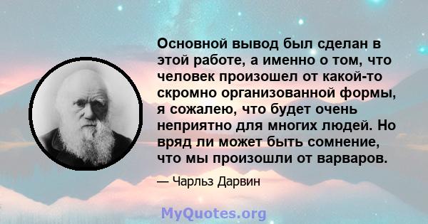 Основной вывод был сделан в этой работе, а именно о том, что человек произошел от какой-то скромно организованной формы, я сожалею, что будет очень неприятно для многих людей. Но вряд ли может быть сомнение, что мы